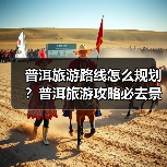 普洱旅游路线怎么规划?普洱旅游攻略必去景点打卡榜..(图1) 普洱旅游路线怎么规划?普洱旅游攻略必去景点打卡榜..(图1)