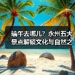 端午去哪儿？永州五大景点解锁文化与自然之旅（图2）