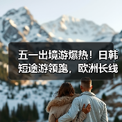 五一出境游爆热！日韩短途游领跑，欧洲长线成新宠？（图1）