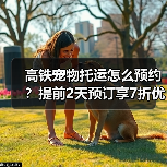 高铁宠物托运怎么预约?提前2天预订享7折优惠(图2) 高铁宠物托运怎么预约?提前2天预订享7折优惠(图2)