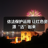 依法保护运用 让红色资源“活”起来 依法保护运用 让红色资源“活”起来