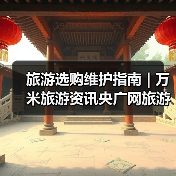 旅游选购维护指南 | 万米旅游资讯央广网旅游要闻实用解析（图1）