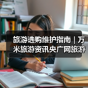 旅游选购维护指南 | 万米旅游资讯央广网旅游要闻实用解析（图2）