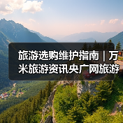 旅游选购维护指南 | 万米旅游资讯央广网旅游要闻实用解析